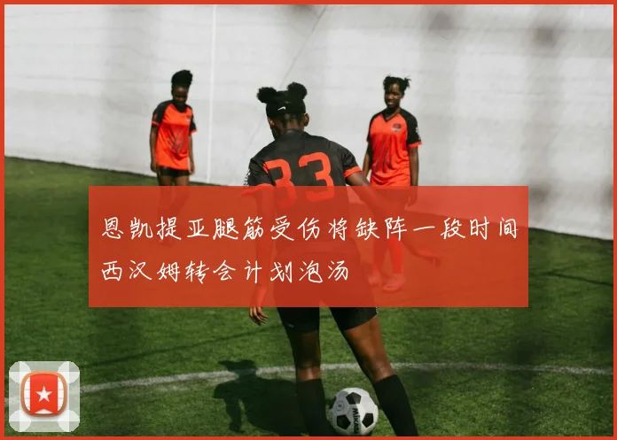 恩凯提亚腿筋受伤将缺阵一段时间西汉姆转会计划泡汤
