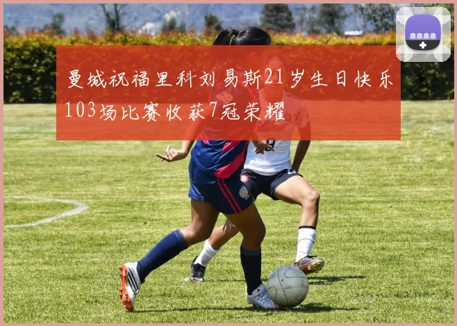 曼城祝福里科刘易斯21岁生日快乐103场比赛收获7冠荣耀