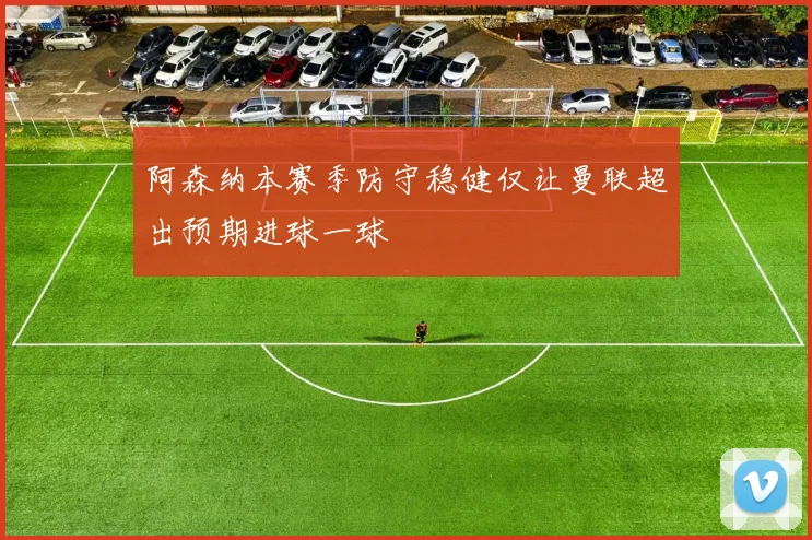 阿森纳本赛季防守稳健仅让曼联超出预期进球一球
