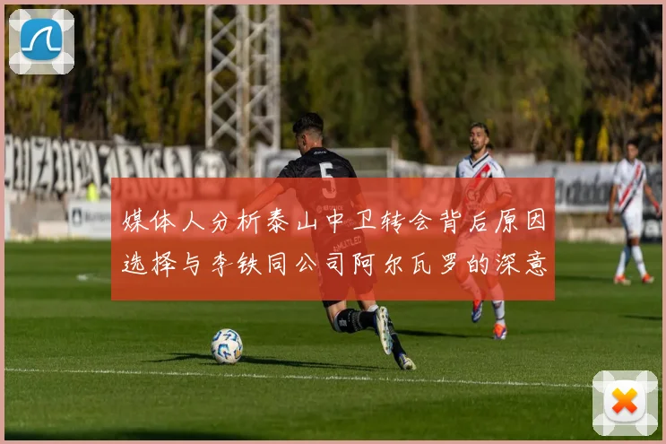 媒体人分析泰山中卫转会背后原因选择与李铁同公司阿尔瓦罗的深意