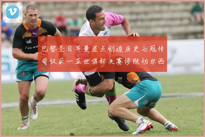 巴黎圣日耳曼差点创造历史七冠传奇仅获一亚世俱杯决赛惨败切尔西