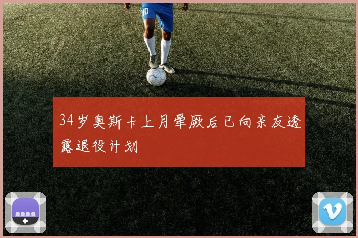 34岁奥斯卡上月晕厥后已向亲友透露退役计划