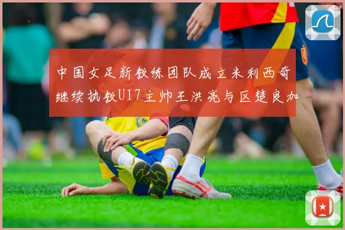 中国女足新教练团队成立米利西奇继续执教U17主帅王洪亮与区楚良加盟