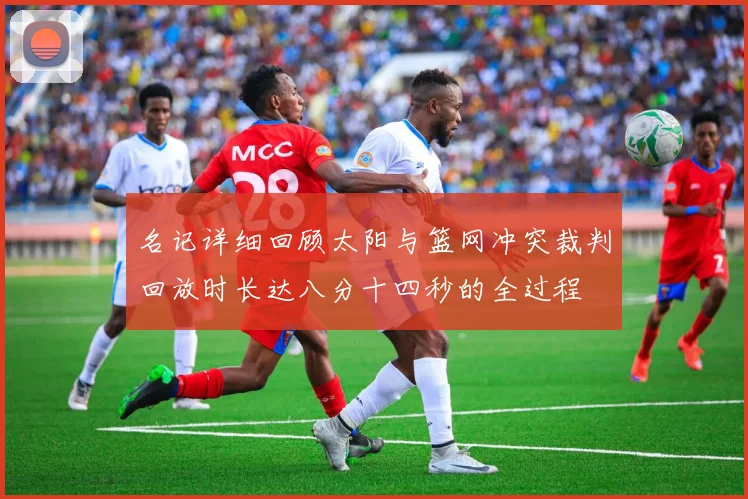 名记详细回顾太阳与篮网冲突裁判回放时长达八分十四秒的全过程