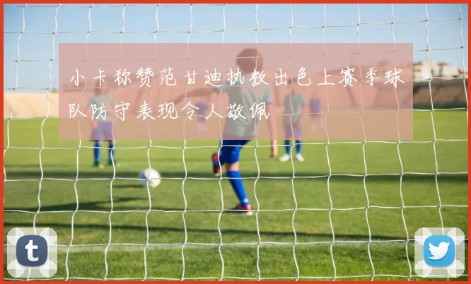 小卡称赞范甘迪执教出色上赛季球队防守表现令人敬佩