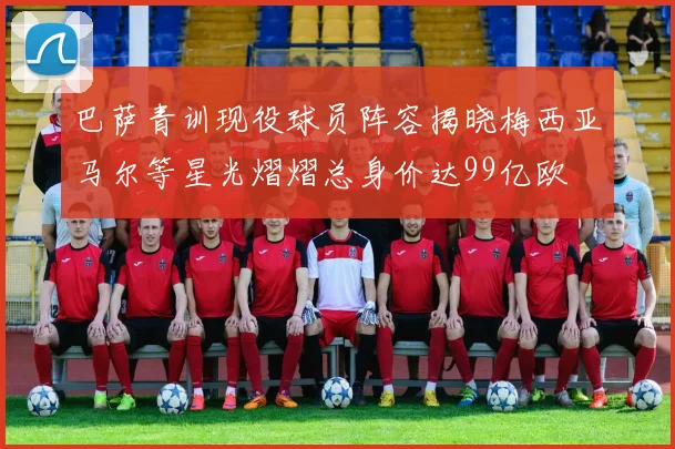 巴萨青训现役球员阵容揭晓梅西亚马尔等星光熠熠总身价达99亿欧