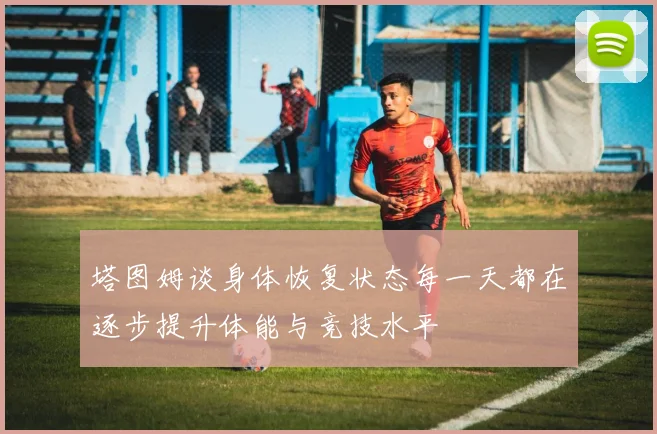 塔图姆谈身体恢复状态每一天都在逐步提升体能与竞技水平