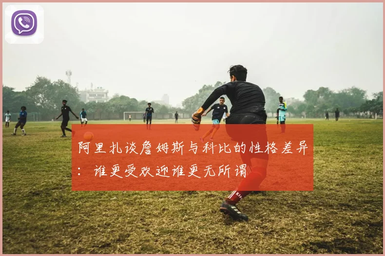 阿里扎谈詹姆斯与科比的性格差异：谁更受欢迎谁更无所谓