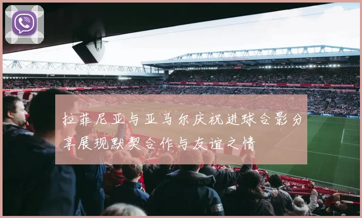 拉菲尼亚与亚马尔庆祝进球合影分享展现默契合作与友谊之情