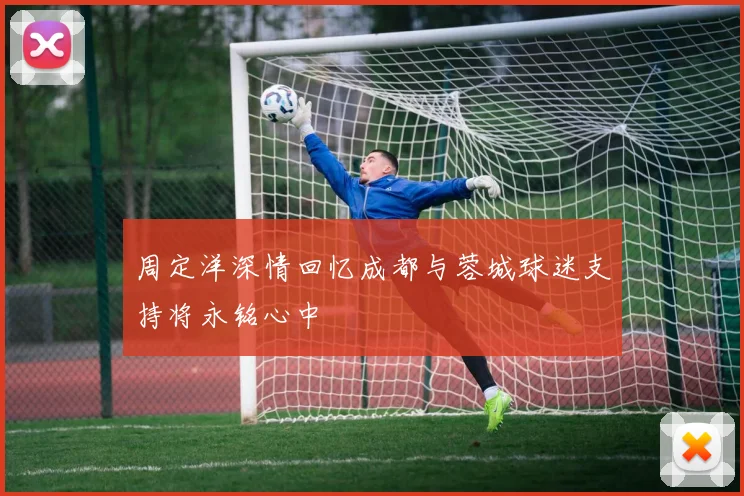 周定洋深情回忆成都与蓉城球迷支持将永铭心中