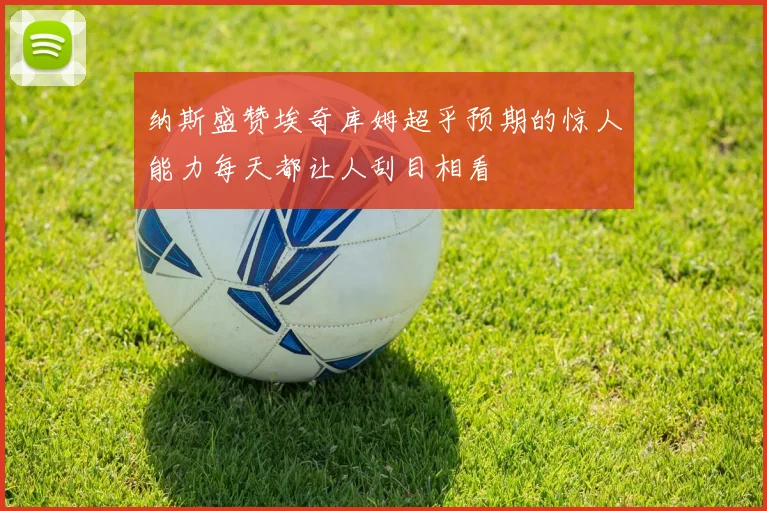 纳斯盛赞埃奇库姆超乎预期的惊人能力每天都让人刮目相看