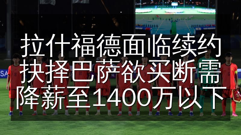 拉什福德面临续约抉择巴萨欲买断需降薪至1400万以下