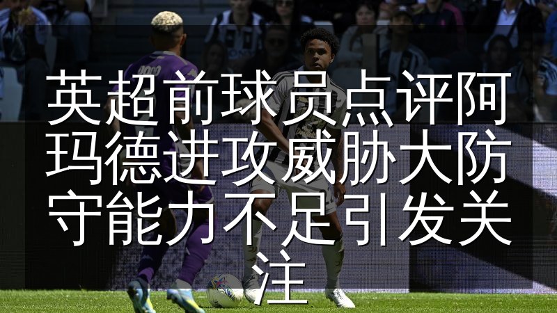 英超前球员点评阿玛德进攻威胁大防守能力不足引发关注