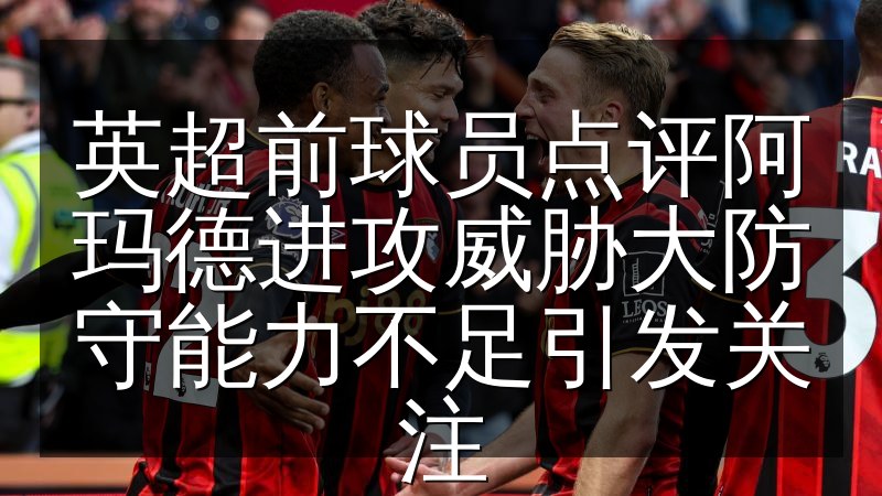 英超前球员点评阿玛德进攻威胁大防守能力不足引发关注