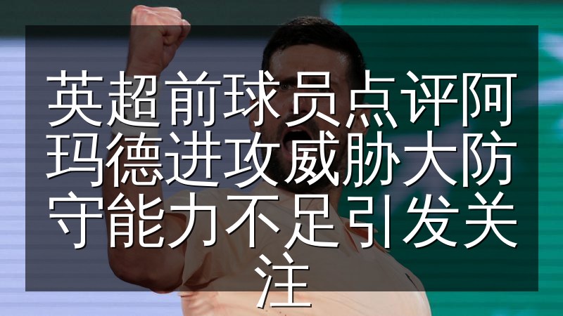 英超前球员点评阿玛德进攻威胁大防守能力不足引发关注